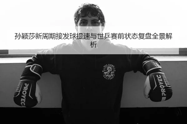 孙颖莎新周期接发球提速与世乒赛前状态复盘全景解析 | mango