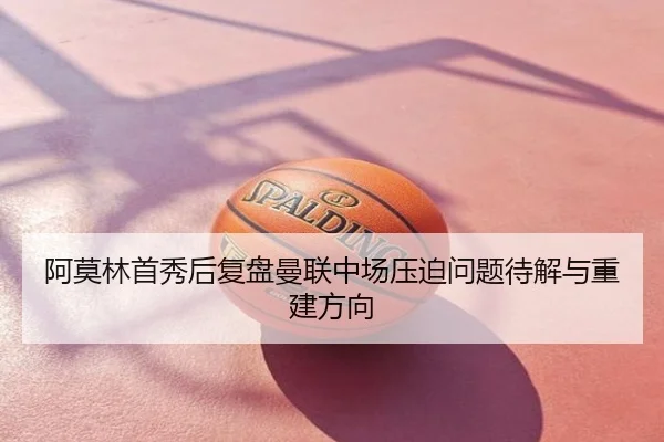 阿莫林首秀后复盘曼联中场压迫问题待解与重建方向 | mango