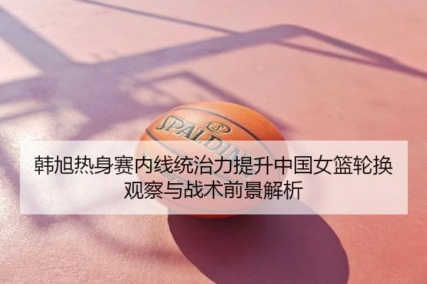 韩旭热身赛内线统治力提升中国女篮轮换观察与战术前景解析 | mango