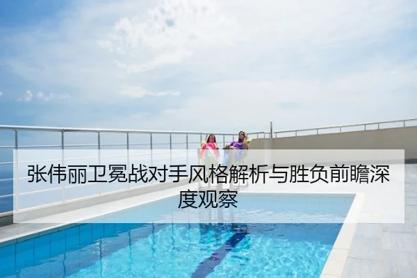 张伟丽卫冕战对手风格解析与胜负前瞻深度观察 | mango